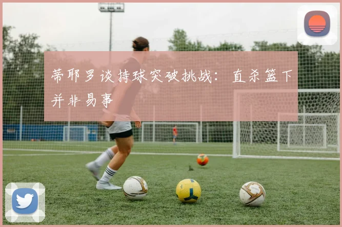 蒂耶罗谈持球突破挑战：直杀篮下并非易事