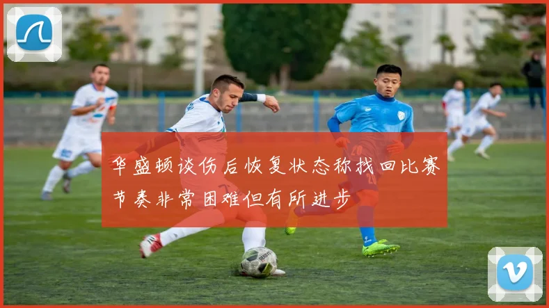 华盛顿谈伤后恢复状态称找回比赛节奏非常困难但有所进步