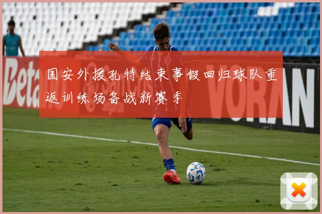 国安外援孔特结束事假回归球队重返训练场备战新赛季