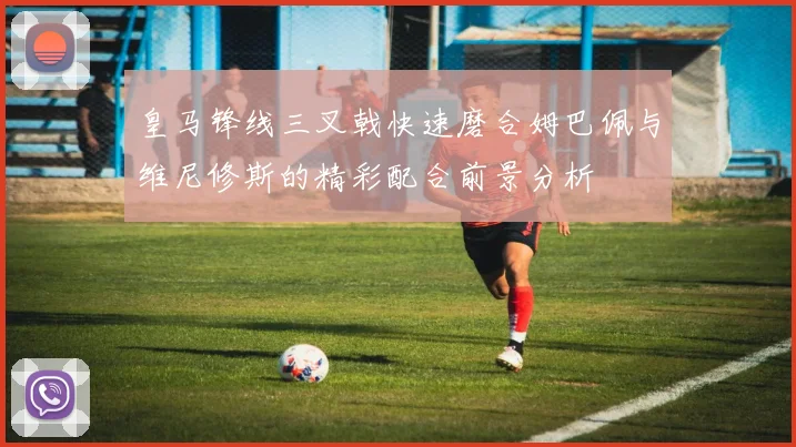 皇马锋线三叉戟快速磨合姆巴佩与维尼修斯的精彩配合前景分析