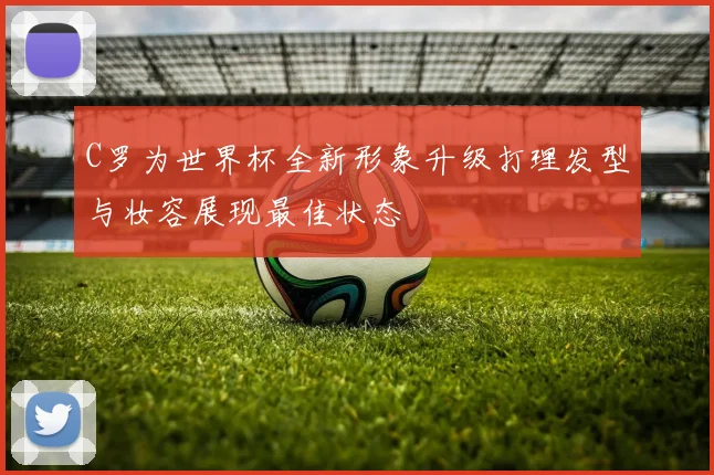 C罗为世界杯全新形象升级打理发型与妆容展现最佳状态