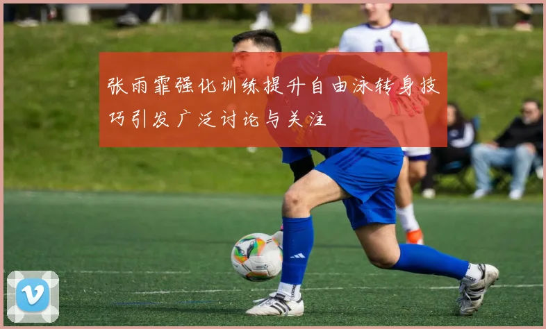 张雨霏强化训练提升自由泳转身技巧引发广泛讨论与关注