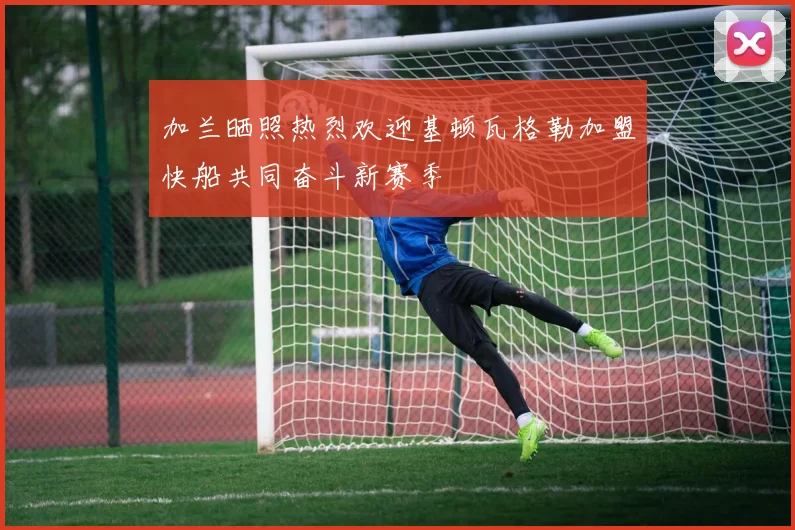 加兰晒照热烈欢迎基顿瓦格勒加盟快船共同奋斗新赛季