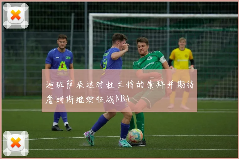 迪班萨表达对杜兰特的崇拜并期待詹姆斯继续征战NBA
