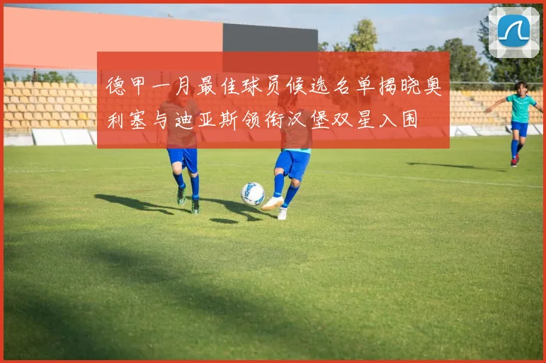 德甲一月最佳球员候选名单揭晓奥利塞与迪亚斯领衔汉堡双星入围