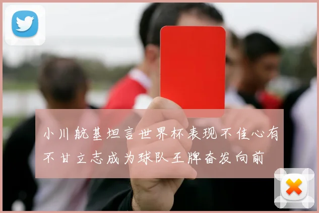 小川航基坦言世界杯表现不佳心有不甘立志成为球队王牌奋发向前