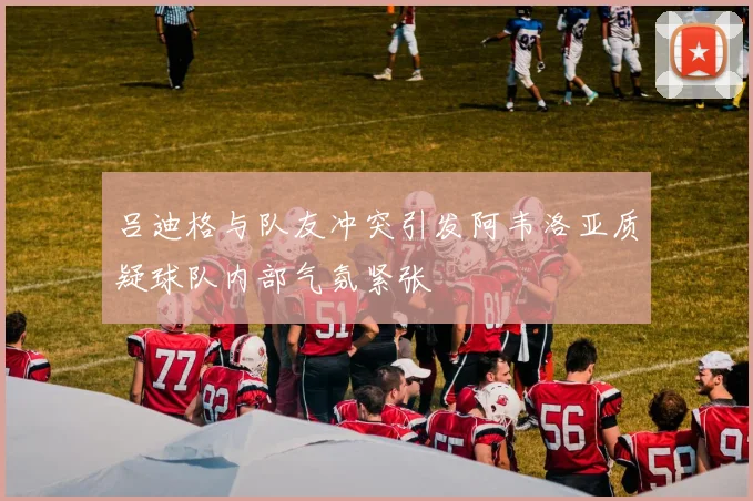 吕迪格与队友冲突引发阿韦洛亚质疑球队内部气氛紧张