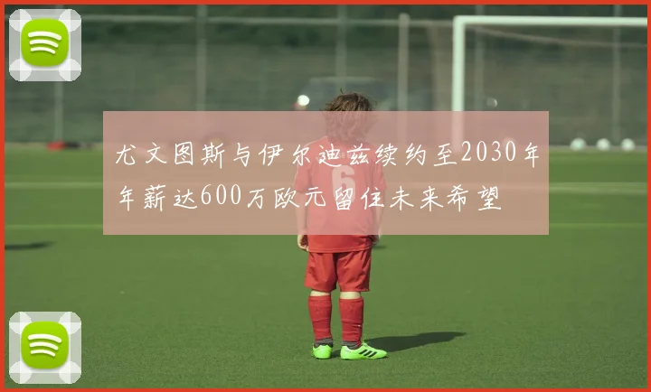 尤文图斯与伊尔迪兹续约至2030年年薪达600万欧元留住未来希望