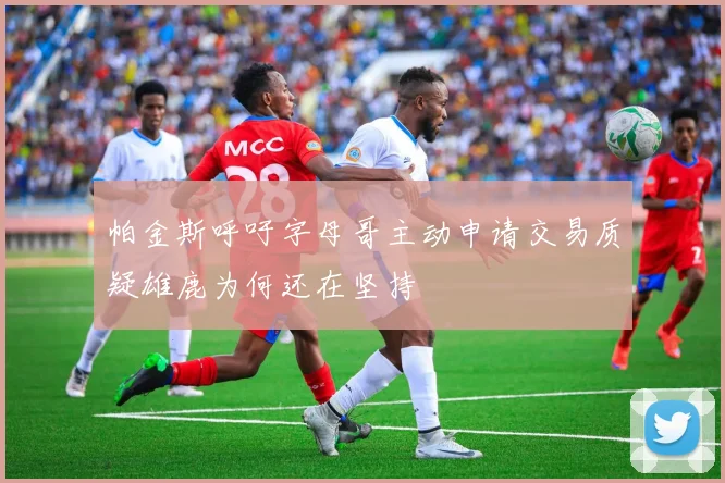 帕金斯呼吁字母哥主动申请交易质疑雄鹿为何还在坚持
