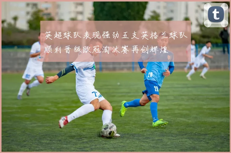 英超球队表现强劲五支英格兰球队顺利晋级欧冠淘汰赛再创辉煌