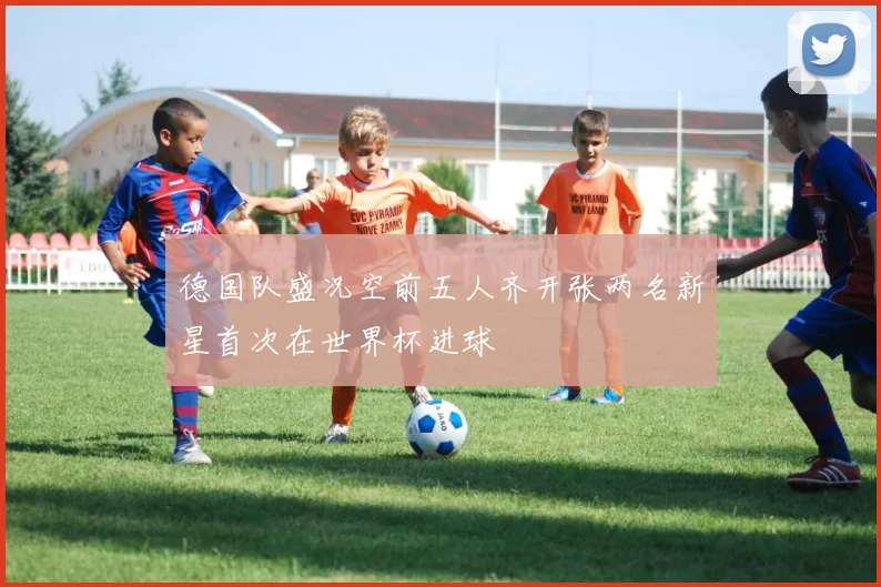 德国队盛况空前五人齐开张两名新星首次在世界杯进球