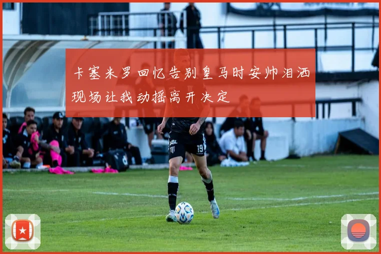 卡塞米罗回忆告别皇马时安帅泪洒现场让我动摇离开决定