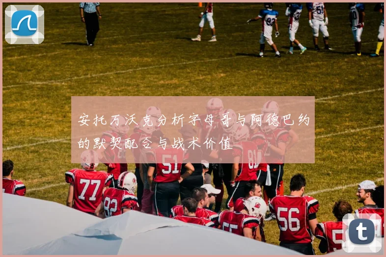 安托万沃克分析字母哥与阿德巴约的默契配合与战术价值