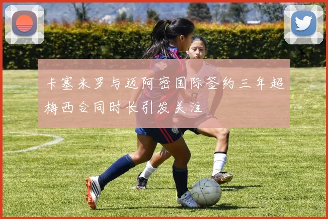 卡塞米罗与迈阿密国际签约三年超梅西合同时长引发关注