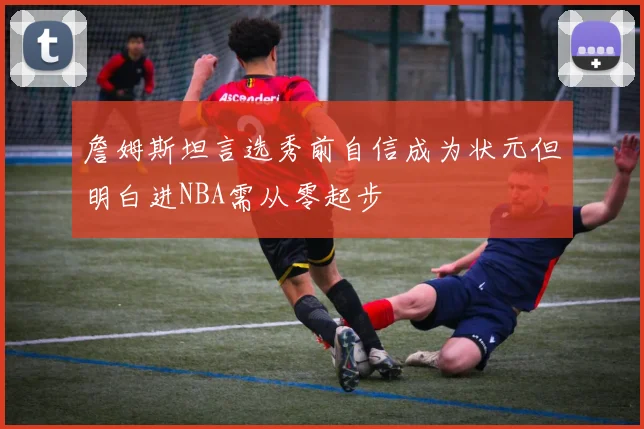 詹姆斯坦言选秀前自信成为状元但明白进NBA需从零起步