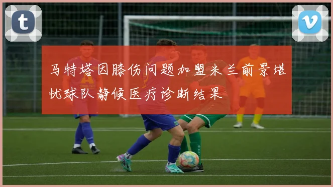 马特塔因膝伤问题加盟米兰前景堪忧球队静候医疗诊断结果