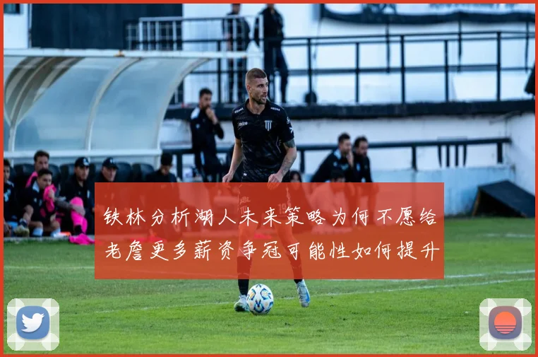 铁林分析湖人未来策略为何不愿给老詹更多薪资争冠可能性如何提升