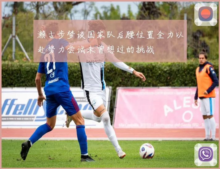 濑古步梦谈国家队后腰位置全力以赴努力尝试未曾想过的挑战