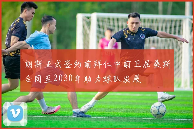 朗斯正式签约前拜仁中前卫屈桑斯合同至2030年助力球队发展