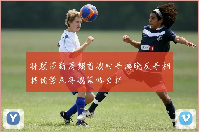 孙颖莎新周期首战对手揭晓反手相持优势及备战策略分析