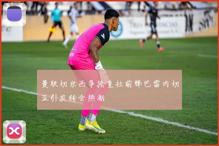 曼联切尔西争抢皇社前锋巴雷内切亚引发转会热潮