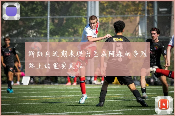 斯凯利近期表现出色成阿森纳争冠路上的重要支柱