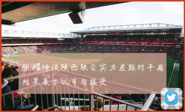 张耀坤谈陕西联合实力差距对平局结果表示认可与接受