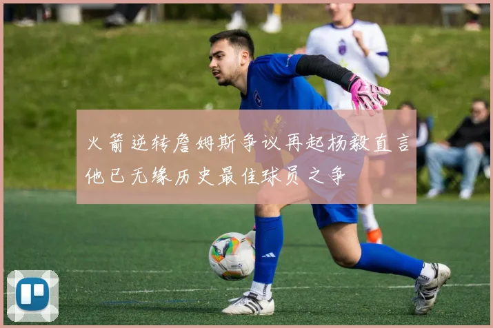 火箭逆转詹姆斯争议再起杨毅直言他已无缘历史最佳球员之争