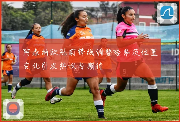 阿森纳欧冠前锋线调整哈弗茨位置变化引发热议与期待