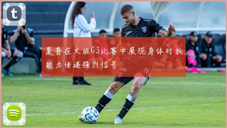 夏普在文班G3比赛中展现身体对抗能力传递强烈信号