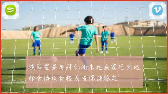 埃因霍温与拜仁尚未达成塞巴里达转会协议价格或将保持稳定
