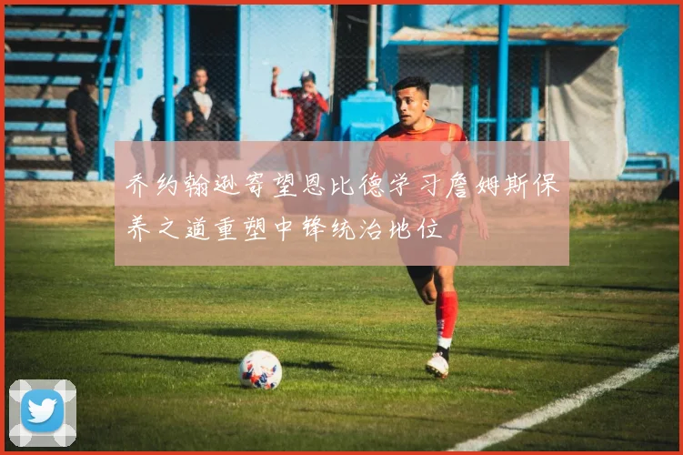 乔约翰逊寄望恩比德学习詹姆斯保养之道重塑中锋统治地位