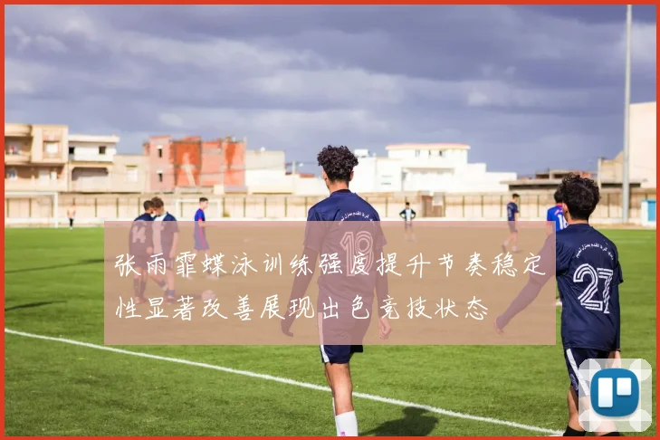 张雨霏蝶泳训练强度提升节奏稳定性显著改善展现出色竞技状态