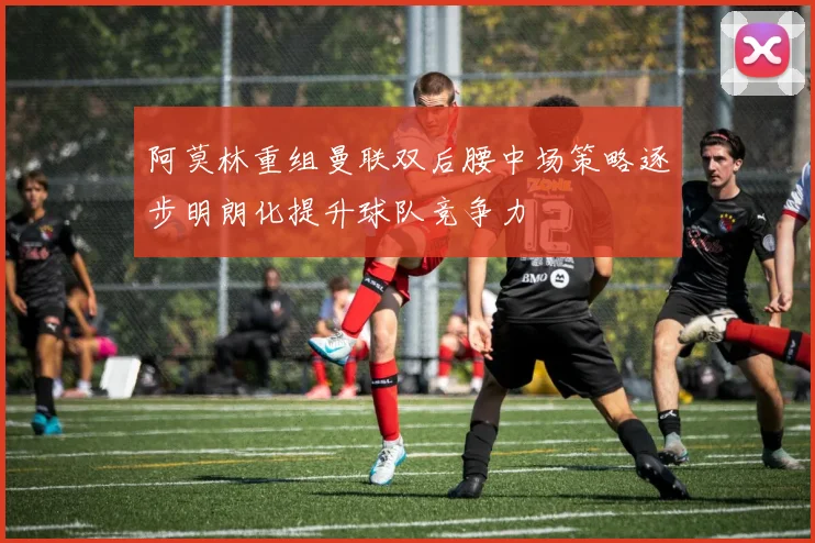 阿莫林重组曼联双后腰中场策略逐步明朗化提升球队竞争力